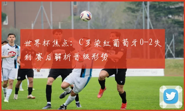 世界杯焦点：C罗染红葡萄牙0-2失利 赛后解析晋级形势