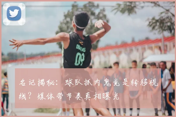 名记揭秘:球队抓内鬼竟是转移视线?媒体带节奏真相曝光