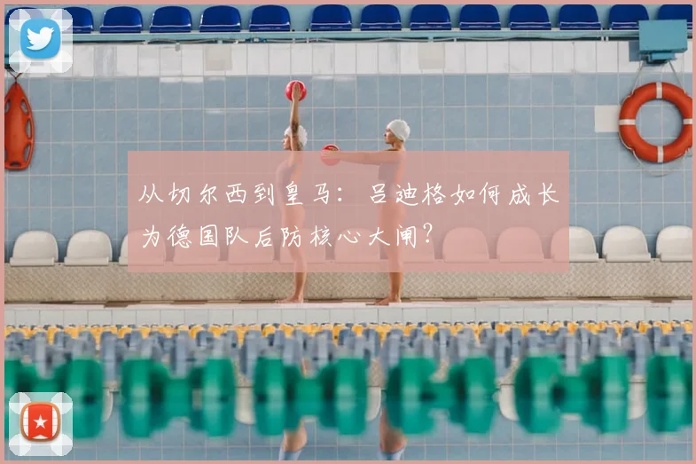 从切尔西到皇马:吕迪格如何成长为德国队后防核心大闸?