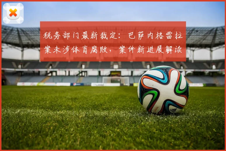 税务部门最新裁定：巴萨内格雷拉案未涉体育腐败，案件新进展解读