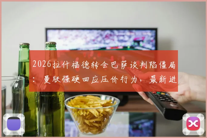 2026拉什福德转会巴萨谈判陷僵局：曼联强硬回应压价行为，最新进展与去留分析