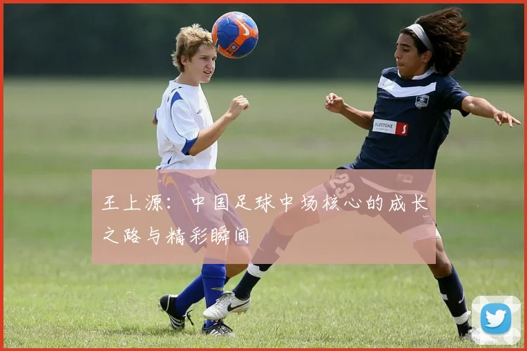 王上源:中国足球中场核心的成长之路与精彩瞬间