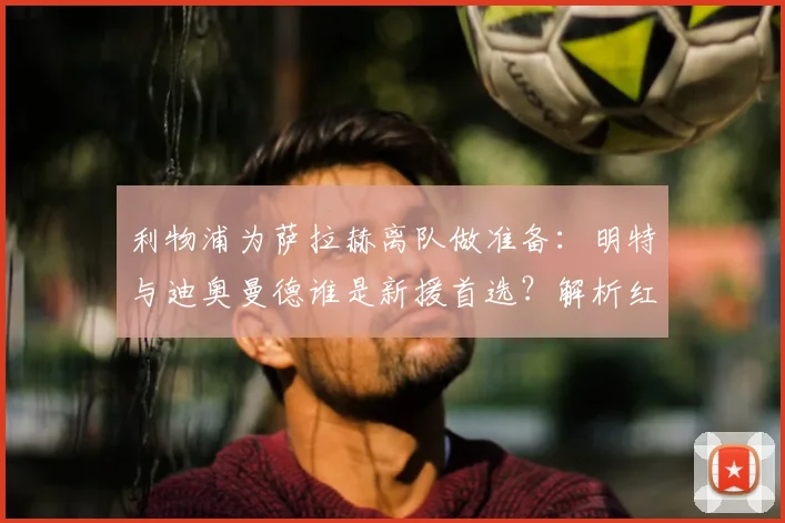 利物浦为萨拉赫离队做准备：明特与迪奥曼德谁是新援首选？解析红军寻替身策略