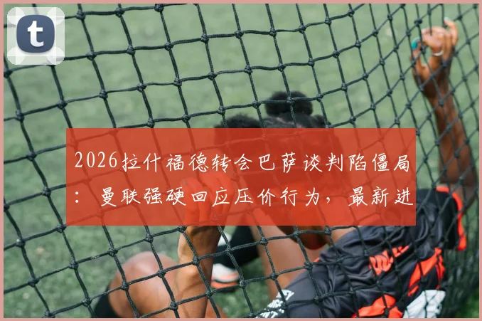 2026拉什福德转会巴萨谈判陷僵局：曼联强硬回应压价行为，最新进展与去留分析