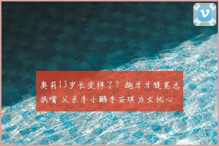 奥莉13岁长变样了?龅牙牙缝宽总抿嘴 父亲李小鹏李安琪为女忧心