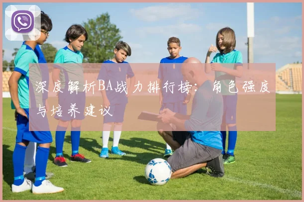 深度解析BA战力排行榜:角色强度与培养建议