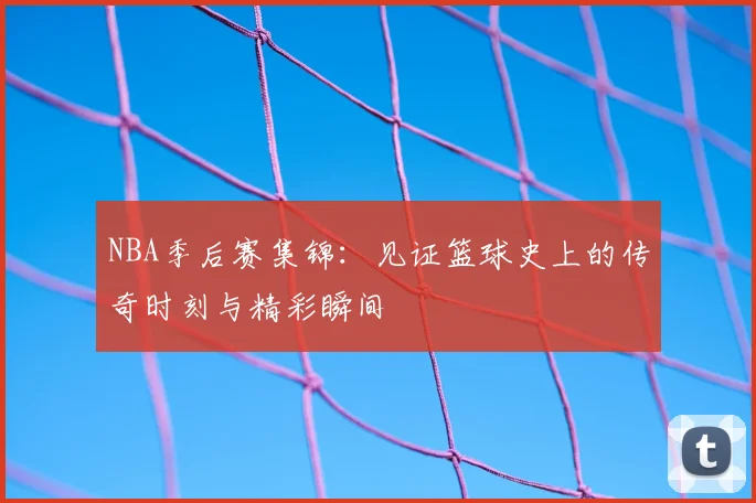 NBA季后赛集锦:见证篮球史上的传奇时刻与精彩瞬间