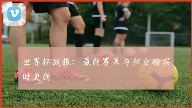 世界杯战报:最新赛果与积分榜实时更新