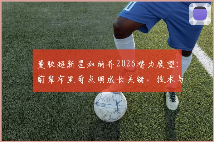 曼联超新星加纳乔2026潜力展望：前辈布里奇点明成长关键，技术与心态如何双重突破