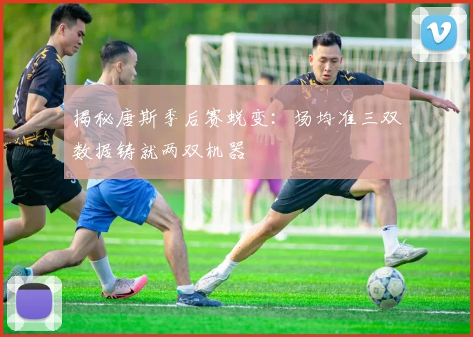 揭秘唐斯季后赛蜕变:场均准三双数据铸就两双机器