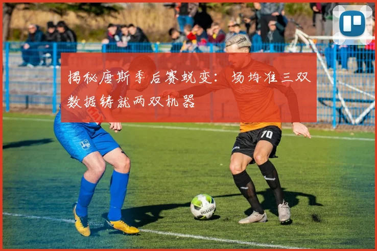 揭秘唐斯季后赛蜕变:场均准三双数据铸就两双机器