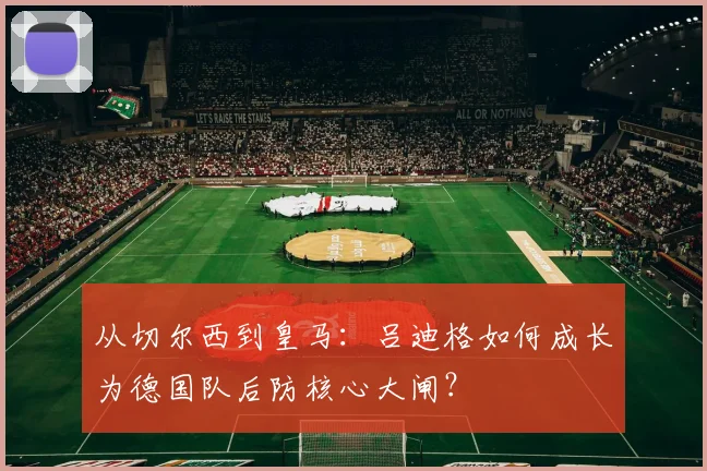 从切尔西到皇马:吕迪格如何成长为德国队后防核心大闸?